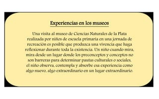 Experiencias en los museos
Una visita al museo de Ciencias Naturales de la Plata
realizada por niños de escuela primaria en una jornada de
recreación es posible que produzca una vivencia que haga
reflexionar durante toda la existencia. Un niño cuando mira,
mira desde un lugar donde los preconceptos y conceptos no
son barreras para determinar pautas culturales o sociales,
el niño observa, contempla y absorbe esa experiencia como
algo nuevo, algo extraordinario en un lugar extraordinario.
 