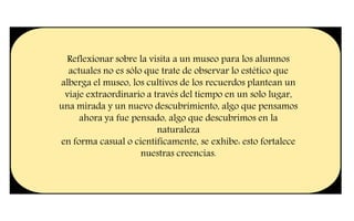 Reflexionar sobre la visita a un museo para los alumnos
actuales no es sólo que trate de observar lo estético que
alberga el museo, los cultivos de los recuerdos plantean un
viaje extraordinario a través del tiempo en un solo lugar,
una mirada y un nuevo descubrimiento, algo que pensamos
ahora ya fue pensado, algo que descubrimos en la
naturaleza
en forma casual o científicamente, se exhibe: esto fortalece
nuestras creencias.
 