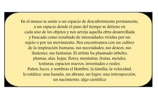 En el museo se asiste a un espacio de descubrimiento permanente,
a un espacio donde el paso del tiempo se detiene en
cada uno de los objetos y nos arroja aquella obra desarrollada
y buscada como resultado de intensidades vividas por un
sujeto o por un movimiento. Nos encontramos con un cultivo
de la inspiración humana, sus necesidades, sus deseos, sus
ilusiones, sus fantasías. El artista ha plasmado árboles,
plumas, alas, hojas, flores, montañas, frutas, metales,
texturas, espacios nuevos, inventados o reales.
Paños, luces, y sombras el Hombre, la familia, la velocidad,
lo estático, una hazaña, un abrazo, un logro, una introspección,
un nacimiento, algo científico
 