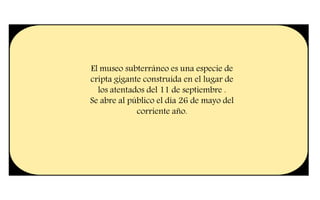 El museo subterráneo es una especie de
cripta gigante construida en el lugar de
los atentados del 11 de septiembre .
Se abre al público el día 26 de mayo del
corriente año.
 