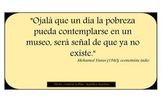 "Ojalá que un día la pobreza
pueda contemplarse en un
museo, será señal de que ya no
existe."
Mohamed Yunus (1940), economista indio
Chicha : ciudad de La Plata – República Argentina
 