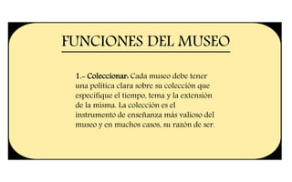 FUNCIONES DEL MUSEO
1.- Coleccionar: Cada museo debe tener
una política clara sobre su colección que
especifique el tiempo, tema y la extensión
de la misma. La colección es el
instrumento de enseñanza más valioso del
museo y en muchos casos, su razón de ser.
 