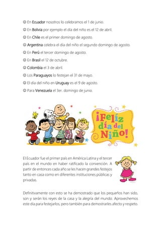  En Ecuador nosotros lo celebramos el 1 de junio.
 En Bolivia por ejemplo el día del niño es el 12 de abril.
 En Chile es el primer domingo de agosto.
 Argentina celebra el día del niño el segundo domingo de agosto.
 En Perú el tercer domingo de agosto.
 En Brasil el 12 de octubre.
 Colombia el 3 de abril.
 Los Paraguayos lo festejan el 31 de mayo.
 El día del niño en Uruguay es el 9 de agosto.
 Para Venezuela el 3er. domingo de junio.
El Ecuador fue el primer país en América Latina y el tercer
país en el mundo en haber ratificado la convención. A
partir de entonces cada año se les hacen grandes festejos
tanto en casa como en diferentes instituciones públicas y
privadas.
Definitivamente con esto se ha demostrado que los pequeños han sido,
son y serán los reyes de la casa y la alegría del mundo. Aprovechemos
este día para festejarlos, pero también para demostrarles afecto y respeto.
 