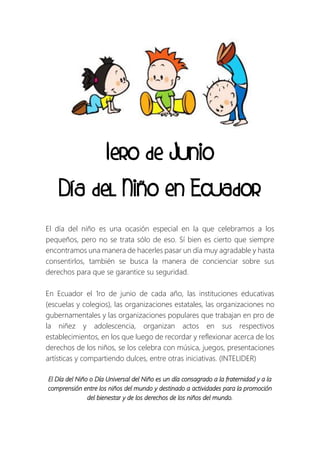 1ero de Junio
Día del Niño en Ecuador
El día del niño es una ocasión especial en la que celebramos a los
pequeños, pero no se trata sólo de eso. Sí bien es cierto que siempre
encontramos una manera de hacerles pasar un día muy agradable y hasta
consentirlos, también se busca la manera de concienciar sobre sus
derechos para que se garantice su seguridad.
En Ecuador el 1ro de junio de cada año, las instituciones educativas
(escuelas y colegios), las organizaciones estatales, las organizaciones no
gubernamentales y las organizaciones populares que trabajan en pro de
la niñez y adolescencia, organizan actos en sus respectivos
establecimientos, en los que luego de recordar y reflexionar acerca de los
derechos de los niños, se los celebra con música, juegos, presentaciones
artísticas y compartiendo dulces, entre otras iniciativas. (INTELIDER)
El Día del Niño o Día Universal del Niño es un día consagrado a la fraternidad y a la
comprensión entre los niños del mundo y destinado a actividades para la promoción
del bienestar y de los derechos de los niños del mundo.
 