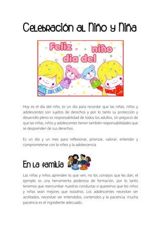Celebración al Niño y Niña
Hoy es el día del niño, es un día para recordar que las niñas, niños y
adolescentes son sujetos de derechos y por lo tanto su protección y
desarrollo pleno es responsabilidad de todos los adultos, sin prejuicio de
que las niñas, niños y adolescentes tienen también responsabilidades que
se desprenden de sus derechos.
Es un día y un mes para reflexionar, priorizar, valorar, entender y
comprometerse con la niñez y la adolescencia.
En la familia
Las niñas y niños aprenden lo que ven, no los consejos que les dan, el
ejemplo es una herramienta poderosa de formación, por lo tanto
tenemos que reenrumbar nuestras conductas si queremos que los niños
y niñas sean mejores que nosotros. Los adolescentes necesitan ser
acolitados, necesitan ser entendidos, contenidos y la paciencia, mucha
paciencia es el ingrediente adecuado.
 