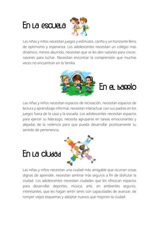 En la escuela
Las niñas y niños necesitan juegos y estímulos, cariño y un horizonte lleno
de optimismo y esperanza. Los adolescentes necesitan un colegio más
dinámico, menos aburrido, necesitan que se les den razones para crecer,
razones para luchar. Necesitan encontrar la comprensión que muchas
veces no encuentran en la familia.
En el barrio
Las niñas y niños necesitan espacios de recreación, necesitan espacios de
lectura y aprendizaje informal, necesitan interactuar con sus padres en los
juegos fuera de la casa y la escuela. Los adolescentes necesitan espacios
para ejercer su liderazgo, necesita agruparse en tareas emocionantes y
alejadas de la violencia para que pueda desarrollar positivamente su
sentido de pertenencia.
En la ciudad
Las niñas y niños necesitan una ciudad más amigable que ocurran cosas
dignas de aprender, necesitan sentirse más seguros a fin de disfrutar la
ciudad. Los adolescentes necesitan ciudades que les ofrezcan espacios
para desarrollar deportes, música, arte, en ambientes seguros,
interesantes, que les hagan sentir seres con capacidades de avanzar, de
romper viejos esquemas y adoptar nuevos que mejoren la ciudad.
 