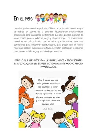 En el país
Las niñas y niños necesitan políticas públicas de protección, necesitan que
se trabaje en contra de la pobreza, favoreciendo oportunidades
productivas para sus padres, de tal modo que ellos puedan disfrutar de
lo apropiado para su edad: el juego y el aprendizaje. Los adolescentes
necesitan un país solidario, que les mire, que les valore, que cree
condiciones para encontrar oportunidades, para poder tejer el futuro,
necesitan políticas públicas en su favor, necesitan protección y opciones
para ejercer su liderazgo y sentido de pertenencia.
PERO LO QUE MÁS NECESITAN LAS NIÑAS, NIÑOS Y ADOLESCENTES
ES AFECTO, QUE SE LES EXPRESE COTIDIANAMENTE MUCHO AFECTO
Y VALORACIÓN.
Hay 3 cosas que los
niños pueden enseñar a
los adultos: a estar
siempre contentos sin un
motivo aparente, a estar
siempre ocupado en algo
y a exigir con todas sus
fuerzas algo
Paulo Coelho
 