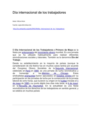 Día internacional de los trabajadores
Autor: Alicia chero
Fuente: copia del enlace de :
http://es.wikipedia.org/wiki/D%C3%ADa_Internacional_de_los_Trabajadores
El Día Internacional de los Trabajadores o Primero de Mayo es la
fiesta por antonomasia del movimiento obrero mundial. Es una jornada
que se ha utilizado habitualmente para realizar diferentes
reivindicaciones sociales y laborales. También se la denomina Día del
Trabajo .
Desde su establecimiento en la mayoría de países (aunque la
consideración de día festivo fue en muchos casos tardía) por acuerdo
del Congreso Obrero Socialista de la Segunda Internacional,
celebrado en París en 1889, es una jornada de lucha reivindicativa y
de homenaje a los Mártires de Chicago. Estos
sindicalistas anarquistas fueron ejecutados en Estados Unidos por su
participación en las jornadas de lucha por la consecución de la jornada
laboral de ocho horas, que tuvieron su origen en la huelga iniciada el 1
de mayo de 1886 y su punto álgido tres días más tarde, el 4 de mayo,
en la Revuelta de Haymarket. En la actualidad es una fiesta
reivindicativa de los derechos de los trabajadores en sentido general, y
se celebra en muchos países
 