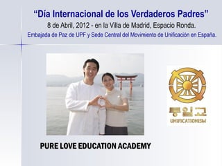“ Día Internacional de los Verdaderos Padres”   8 de Abril, 2012 - en la Villa de Madrid, Espacio Ronda.   Embajada de Paz de UPF y Sede Central del Movimiento de Unificación en España. PURE LOVE EDUCATION ACADEMY 