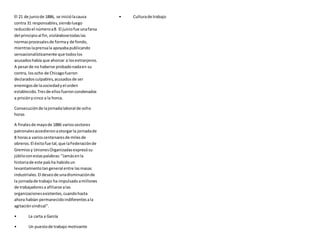 El 21 de juniode 1886, se iniciólacausa
contra 31 responsables,siendoluego
reducidoel númeroa8. El juiciofue unafarsa
del principioal fin,violándosetodaslas
normasprocesalesde formay de fondo,
mientraslaprensala apoyabapublicando
sensacionalísticamente que todoslos
acusadoshabía que ahorcar a losextranjeros.
A pesarde no haberse probadonadaen su
contra, losocho de Chicagofueron
declaradosculpables,acusadosde ser
enemigosde lasociedadyel orden
establecido.Tresde ellosfueroncondenados
a prisiónycinco a la horca.
Consecuciónde lajornadalaboral de ocho
horas
A finalesde mayode 1886 variossectores
patronalesaccedieronaotorgarla jornadade
8 horasa varioscentenaresde milesde
obreros.El éxitofue tal,que laFederaciónde
Gremiosy UnionesOrganizadasexpresósu
júbiloconestaspalabras:"Jamásenla
historiade este paísha habidoun
levantamientotangeneral entre lasmasas
industriales.El deseode unadisminuciónde
la jornadade trabajo ha impulsadoamillones
de trabajadoresa afiliarse alas
organizacionesexistentes,cuandohasta
ahora habían permanecidoindiferentesala
agitaciónsindical".
• La carta a García
• Un puestode trabajo motivante
• Culturade trabajo
 