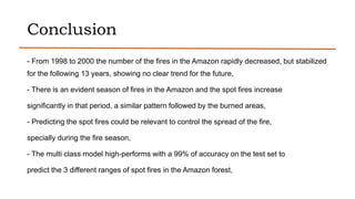 Conclusion
- From 1998 to 2000 the number of the fires in the Amazon rapidly decreased, but stabilized
for the following 13 years, showing no clear trend for the future,
- There is an evident season of fires in the Amazon and the spot fires increase
significantly in that period, a similar pattern followed by the burned areas,
- Predicting the spot fires could be relevant to control the spread of the fire,
specially during the fire season,
- The multi class model high-performs with a 99% of accuracy on the test set to
predict the 3 different ranges of spot fires in the Amazon forest,
 