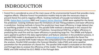 INDRODUCTION
• Forest fire is considered as one of the main cause of the environmental hazard that provides many
negative effects. Effective Forest Fire prediction models help to take the necessary steps to
prevent forest fire and its negative effects. Existing methods of Cascade Correlation Network
(CCN), Radial Basis Function (RBF) and Support Vector Machine (SVM) were applied for the forest
fire prediction. Existing methods have the limitations of over fitting problems and lower efficiency
in prediction. Existing methods in forest fire prediction have lower efficiency in large dataset due
to overfitting problem in the models. The parallel SVM method is developed in this research for
reliable performance of the Forest Fire Prediction. Conventional SVM has a higher efficiency in
predicting the small fire and has lower efficiency in predicting large fire. The SPARK and PySpark
were applied to perform the data segmentation and feature selection in the prediction process. A
parallel SVM model is developed to train the meteorological data and predict the forest fire
effectively. The parallel SVM model reduces the computational time and high storage required for
the analysis. Parallel SVM considers the Forecast Weather Index (FWI) and some weather
parameters for the prediction of a forest fire. The parallel SVM model is evaluated on the Indian
and Portugal data to analyze the efficiency of the model. The parallel SVM model has the 63.45
RMSE and SVM method has 63.5 RMSE in the Portugal data.
 