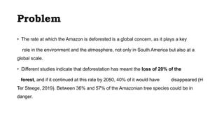 Problem
• The rate at which the Amazon is deforested is a global concern, as it plays a key
role in the environment and the atmosphere, not only in South America but also at a
global scale.
• Different studies indicate that deforestation has meant the loss of 20% of the
forest, and if it continued at this rate by 2050, 40% of it would have disappeared (H
Ter Steege, 2019). Between 36% and 57% of the Amazonian tree species could be in
danger.
 