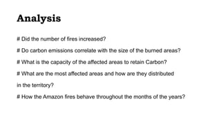 Analysis
# Did the number of fires increased?
# Do carbon emissions correlate with the size of the burned areas?
# What is the capacity of the affected areas to retain Carbon?
# What are the most affected areas and how are they distributed
in the territory?
# How the Amazon fires behave throughout the months of the years?
 