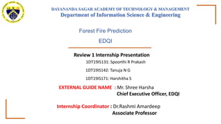 Review 1 Internship Presentation
1DT19IS131: Spoorthi R Prakash
1DT19IS142: Tanuja N G
1DT19IS171: Harshitha S
Internship Coordinator : Dr.Rashmi Amardeep
Associate Professor
Forest Fire Prediction
EDQI
EXTERNAL GUIDE NAME : Mr. Shree Harsha
Chief Executive Officer, EDQI
DAYANANDA SAGAR ACADEMY OF TECHNOLOGY & MANAGEMENT
Department of Information Science & Engineering
 
