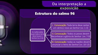Estrutura do salmo 96
As razões pelas
quais toda a terra
deve louvar o
Senhor (vv. 4-6)
I. Convocação: Toda terra deve cantar
um cântico novo ao Senhor (vv. 1-3)
II. Convocação: Todos os povos devem
Reconhecer a glória do Senhor (vv. 7-9)
III. Convocação: todas as nações devem
anunciar o reino do Senhor (vv. 10-13)
 