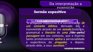 “A pregação expositiva é a comunicação de
um conceito bíblico, derivado de, e
transmitido através de um estudo histórico,
gramatical e literário de uma [não parte]
passagem em seu contexto, que o Espírito
Santo primeiramente aplica à personalidade
e experiência do pregador, e depois,
através dele, a seus ouvintes.”
HADDON ROBINSON
Sermão expositivo
Que tipo livro é esse?Que tipo de salmo é esse?Qual é a relação dele com os demais?Qual a estrutura deste salmo?Ler, explicar e aplicar
 