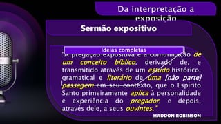 “A pregação expositiva é a comunicação de
um conceito bíblico, derivado de, e
transmitido através de um estudo histórico,
gramatical e literário de uma [não parte]
passagem em seu contexto, que o Espírito
Santo primeiramente aplica à personalidade
e experiência do pregador, e depois,
através dele, a seus ouvintes.”
HADDON ROBINSON
Sermão expositivo
Ideias completas
 