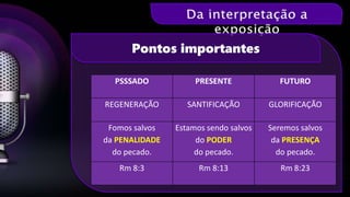 Pontos importantes
PSSSADO PRESENTE FUTURO
REGENERAÇÃO SANTIFICAÇÃO GLORIFICAÇÃO
Fomos salvos
da PENALIDADE
do pecado.
Estamos sendo salvos
do PODER
do pecado.
Seremos salvos
da PRESENÇA
do pecado.
Rm 8:3 Rm 8:13 Rm 8:23
 