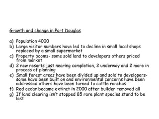 Growth and change in Port Douglas

a) Population 4000
b) Large visitor numbers have led to decline in small local shops
   replaced by a small supermarket
c) Property booms- some sold land to developers others priced
   from market
d) 2 new resorts just nearing completion, 2 underway and 2 more in
   process of planning
e) Small forest areas have been divided up and sold to developers-
   some have been built on and environmental concerns have been
   addressed others have been turned to cattle ranches
f) Red cedar became extinct in 2000 after builder removed all
g) If land clearing isn’t stopped 85 rare plant species stand to be
   lost
 