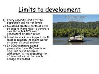 Limits to development
1) Ferry capacity limits traffic,
   population and visitor levels
2) No Mains electric north of river-
   so people there have to generate
   own through RAPS, own
   generators or solar power
3) Local services only support small
   local population- no mains water
   or sewer disposal system
4) In 2000 planners gained
   permission for a McDonalds on
   site, but now it has been
   withdrawn- citing a destruction
   of local values and too much
   change as reasons
 
