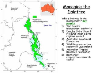 Managing the
  Daintree
Who is involved in the
   management? Key
   players
1) Wet tropics
   management authority
2) Douglas Shire Council
   (till2008) then Cairns
   regional council
3) Australian Rainforest
   Foundation
4) Wildlife preservation
   society of Queensland
5) Australian Tropical
   Research Foundation
6) Rainforest
   cooperative research
   council
 