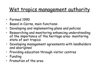 Wet tropics management authority
•   Formed 1990
•   Based in Cairns, main functions-
•   Developing and implementing plans and policies
•   Researching and monitoring enhancing understanding
    of the importance of the heritage area- monitoring
    state of wet tropics
•   Developing management agreements with landholders
    and aborigines’
•   Providing education through visitor centres
•   Funding
•   Promotion of the area
 