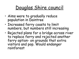 Douglas Shire council
• Aims were to gradually reduce
  population in Daintree
• Increased ferry coasts to limit
  numbers, but numbers still increasing
• Rejected plans for a bridge across river
  to replace ferry and rejected another
  ferry option- on grounds that extra
  visitors and pop. Would endanger
  rainforest
 