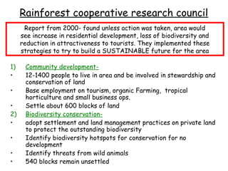 Rainforest cooperative research council
      Report from 2000- found unless action was taken, area would
     see increase in residential development, loss of biodiversity and
     reduction in attractiveness to tourists. They implemented these
     strategies to try to build a SUSTAINABLE future for the area

1)    Community development-
•     12-1400 people to live in area and be involved in stewardship and
      conservation of land
•     Base employment on tourism, organic Farming, tropical
      horticulture and small business ops.
•     Settle about 600 blocks of land
2)    Biodiversity conservation-
•     adopt settlement and land management practices on private land
      to protect the outstanding biodiversity
•     Identify biodiversity hotspots for conservation for no
      development
•     Identify threats from wild animals
•     540 blocks remain unsettled
 
