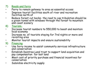 7)   Roads and ferry
•    Ferry to remain gateway to area as essential access
•    Improve tourist facilities south of river and recreation
     facilities north of
•    Reduce forest cut backs- the road to cap tribulation should be
     a green tunnel with windows through the forest to mountain
     and coast scenery
8)   Tourism-
•    Increase tourist numbers to 550,000 to boost and maintain
     local economy
•    Increase no. of tourists staying for 7ral nights or more and
     revisiting area
•    Monitor tourist impacts and ensure sustainability
9)   Financing
•    Use ferry income to assist community services infrastructure
     and conservation
•    Establish Daintree Land trust to support land acquisition and
     pay compensation for lost land
•    Meet cost of priority purchase and financial incentives for
     conservation
•    Subsidise electricity supply
 