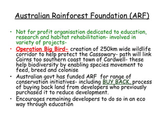 Australian Rainforest Foundation (ARF)

• Not for profit organisation dedicated to education,
  research and habitat rehabilitation- involved in
  variety of projects-
• Operation Big Bird- creation of 250km wide wildlife
  corridor to help protect the Cassowary- path will link
  Cairns too southern coast town of Cardwell- these
  help biodiversity by enabling species movement to
  feed, breed and colonise
• Australian govt has funded ARF for range of
  conservation initiatives- including BUY BACK, process
  of buying back land from developers who previously
  purchased it to reduce development.
• Encourages remaining developers to do so in an eco
  way through education
 