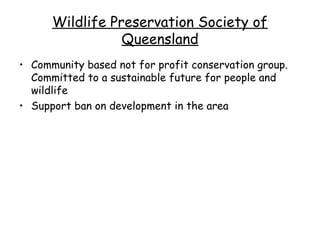 Wildlife Preservation Society of
                 Queensland
• Community based not for profit conservation group.
  Committed to a sustainable future for people and
  wildlife
• Support ban on development in the area
 