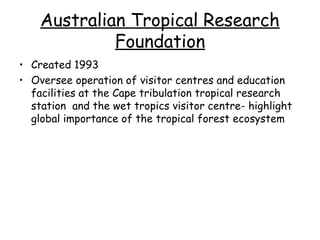 Australian Tropical Research
             Foundation
• Created 1993
• Oversee operation of visitor centres and education
  facilities at the Cape tribulation tropical research
  station and the wet tropics visitor centre- highlight
  global importance of the tropical forest ecosystem
 