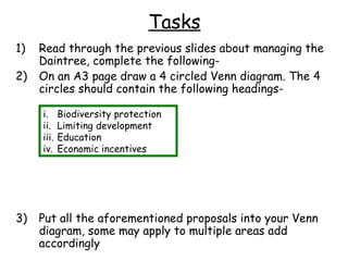 Tasks
1)   Read through the previous slides about managing the
     Daintree, complete the following-
2)   On an A3 page draw a 4 circled Venn diagram. The 4
     circles should contain the following headings-

     i.     Biodiversity protection
     ii.    Limiting development
     iii.   Education
     iv.    Economic incentives




3)   Put all the aforementioned proposals into your Venn
     diagram, some may apply to multiple areas add
     accordingly
 