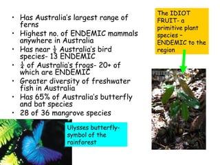 The IDIOT
• Has Australia’s largest range of   FRUIT- a
  ferns                              primitive plant
• Highest no. of ENDEMIC mammals     species –
  anywhere in Australia              ENDEMIC to the
• Has near ½ Australia’s bird        region
  species- 13 ENDEMIC
• ¼ of Australia’s frogs- 20+ of
  which are ENDEMIC
• Greater diversity of freshwater
  fish in Australia
• Has 65% of Australia’s butterfly
  and bat species
• 28 of 36 mangrove species
              Ulysses butterfly-
              symbol of the
              rainforest
 