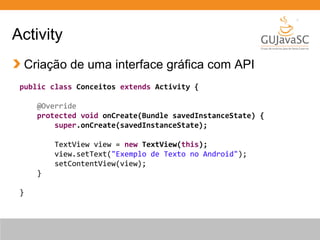 Activity
Criação de uma interface gráfica com API
public class Conceitos extends Activity {
@Override
protected void onCreate(Bundle savedInstanceState) {
super.onCreate(savedInstanceState);
TextView view = new TextView(this);
view.setText("Exemplo de Texto no Android");
setContentView(view);
}
}

 