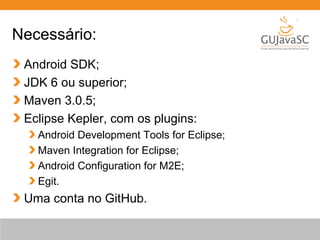 Necessário:
Android SDK;
JDK 6 ou superior;
Maven 3.0.5;
Eclipse Kepler, com os plugins:
Android Development Tools for Eclipse;
Maven Integration for Eclipse;
Android Configuration for M2E;
Egit.

Uma conta no GitHub.

 