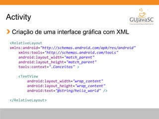 Activity
Criação de uma interface gráfica com XML
<RelativeLayout
xmlns:android="http://schemas.android.com/apk/res/android"
xmlns:tools="http://schemas.android.com/tools"
android:layout_width="match_parent"
android:layout_height="match_parent"
tools:context=".Conceitos" >
<TextView
android:layout_width="wrap_content"
android:layout_height="wrap_content"
android:text="@string/hello_world" />
</RelativeLayout>

 