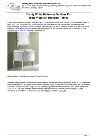 Dainty White Bathroom Vanities Emulate Vic...
                     by S. Lewis - http://www.homethangs.com/blog/2012/06/dainty-white-bathroom-vanities-emula
                     te-victorian-dressing-tables/



                           Dainty White Bathroom Vanities Em
                             ulate Victorian Dressing Tables
If you've ever dreamed of having your very own Victorian style dressing table but don't exactly have the space to
pull it off, it's not too hard to craft a bathroom with the same look and feel. Dainty white bathroom vanities,
especially those with a little Victorian influence, can often take the part of dressing vanities. That way, you get all
the style of a decadent bathroom and private dressing area in one, all while keeping the functionality of a full
bathroom setup, even in a relatively small bathroom.




Abigail 48 Inch White Bathroom Vanity From Virtu USA


Separate dressing tables, now and then, are luxuries for those that have space to spare. While HGTV might make
out that everyone has an olympic-sized master bathroom, plenty of fairly well-to-do homeowners are still elbowing
each other for space around a single sink, let alone having yet another separate space for a lady to do her face.
So in lieu of a his, hers, and hers bathroom setup, I say opt for white bathroom vanities with just a slight
effeminate touch and tons of Victorian flair, like this Abigail vanity from Virtu USA.




                                                                                                                page 1 / 4
 