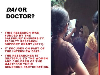 DAI OR

DOCTOR?
•

THIS RESEARCH WAS
FUNDED BY THE
SALISBURY UNIVERSITY
FACULTY RESEARCH
SUPPORT GRANT (2011).

•

IT FOCUSES ON PART OF
THE INTERVIEW DATA.

•

THE RESEARCHER IS
GRATEFUL TO THE WOMEN
AND CHILDREN OF THE
BASTI FOR THEIR
GENEROUS PARTICIPATION.

 