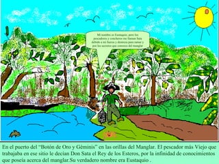 En el puerto del “Botón de Oro y Géminis” en las orillas del Manglar. El pescador más Viejo que trabajaba en ese sitio le decían Don Sata el Rey de los Esteros, por la infinidad de conocimientos que poseía acerca del manglar.Su verdadero nombre era Eustaquio . Mi nombre es Eustaquio, pero los pescadores y concheros me llaman Sata debido a mi fuerza y destreza para ramar y por los secretos que conozco del manglar 