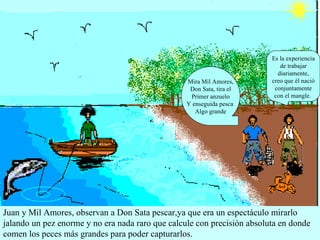 Juan y Mil Amores, observan a Don Sata pescar,ya que era un espectáculo mirarlo jalando un pez enorme y no era nada raro que calcule con precisión absoluta en donde comen los peces más grandes para poder capturarlos.  Mira Mil Amores, Don Sata, tira el Primer anzuelo Y enseguida pesca  Algo grande Es la experiencia de trabajar diariamente, creo que él nació conjuntamente con el mangle.  