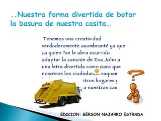 Tenemos una creatividad verdaderamente asombranté ya que ¿a quien ?se le abra ocurrido adaptar la canción de Eva John a una letra divertida como para que nosotros los ciudadanos saquemos la  basura de nuestros hogares y así mantener limpia nuestras casas y calles……. EDICION: GERSON NAJARRO ESTRADA 