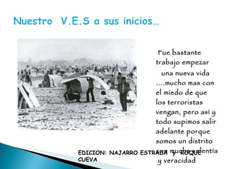 Fue bastante  trabajo empezar una nueva vida ….mucho mas con el miedo de que los terroristas vengan, pero así y todo supimos salir adelante porque somos un distrito con mucha valentía  y veracidad EDICION: NAJARRO ESTRADA  y  ROQUE CUEVA 