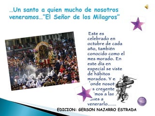 Este es celebrado en octubre de cada año, también conocido como el mes morado. En este día en especial se viste de hábitos morados. Y es allí donde nosotros sus creyentes salimos a las calles a venerarlo…… EDICION: GERSON NAJARRO ESTRADA 