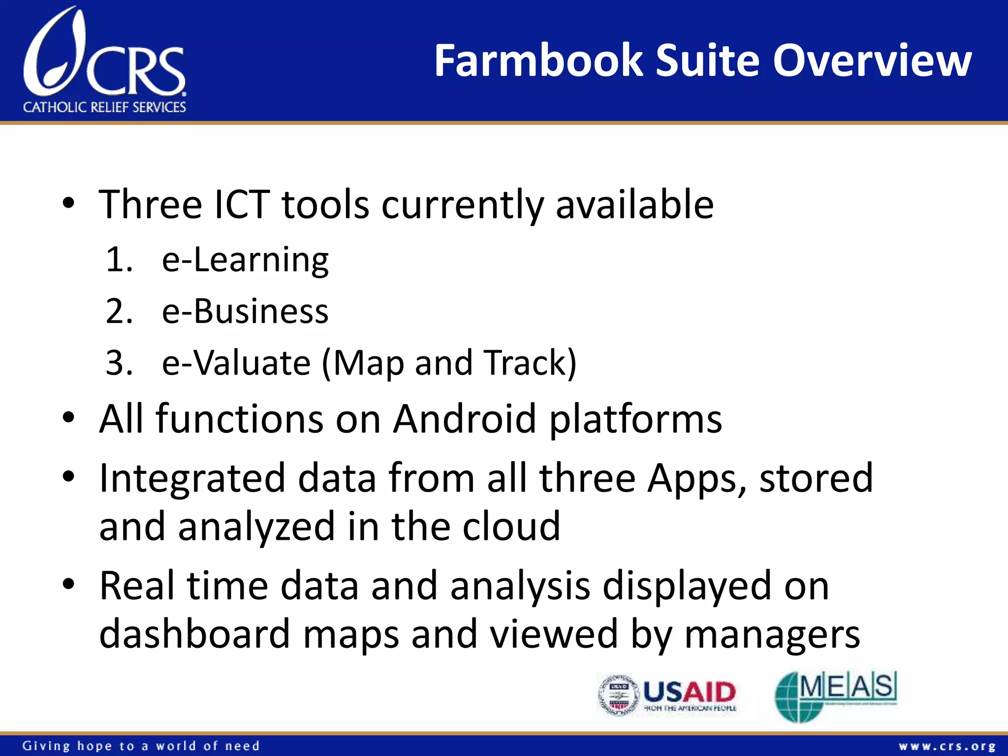 Farmbook Suite Overview 
• Three ICT tools currently available 
1. e-Learning 
2. e-Business 
3. e-Valuate (Map and Track) 
• All functions on Android platforms 
• Integrated data from all three Apps, stored 
and analyzed in the cloud 
• Real time data and analysis displayed on 
dashboard maps and viewed by managers 
 