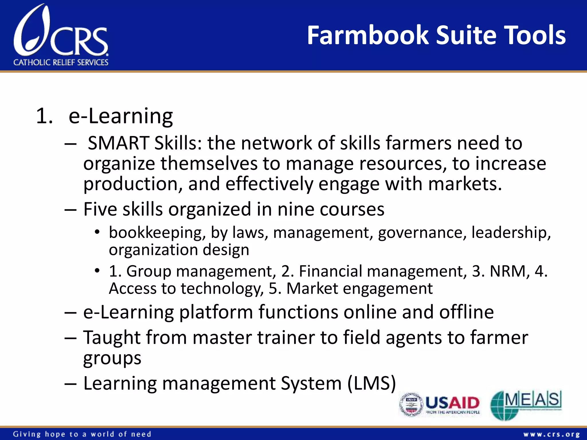 Farmbook Suite Tools 
1. e-Learning 
– SMART Skills: the network of skills farmers need to 
organize themselves to manage resources, to increase 
production, and effectively engage with markets. 
– Five skills organized in nine courses 
• bookkeeping, by laws, management, governance, leadership, 
organization design 
• 1. Group management, 2. Financial management, 3. NRM, 4. 
Access to technology, 5. Market engagement 
– e-Learning platform functions online and offline 
– Taught from master trainer to field agents to farmer 
groups 
– Learning management System (LMS) 
 