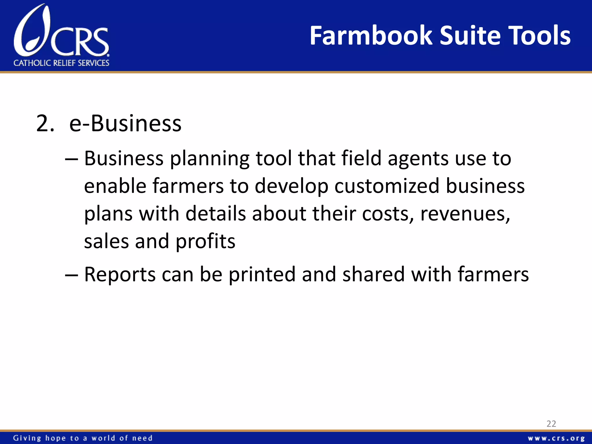 Farmbook Suite Tools 
2. e-Business 
– Business planning tool that field agents use to 
enable farmers to develop customized business 
plans with details about their costs, revenues, 
sales and profits 
– Reports can be printed and shared with farmers 
22 
 