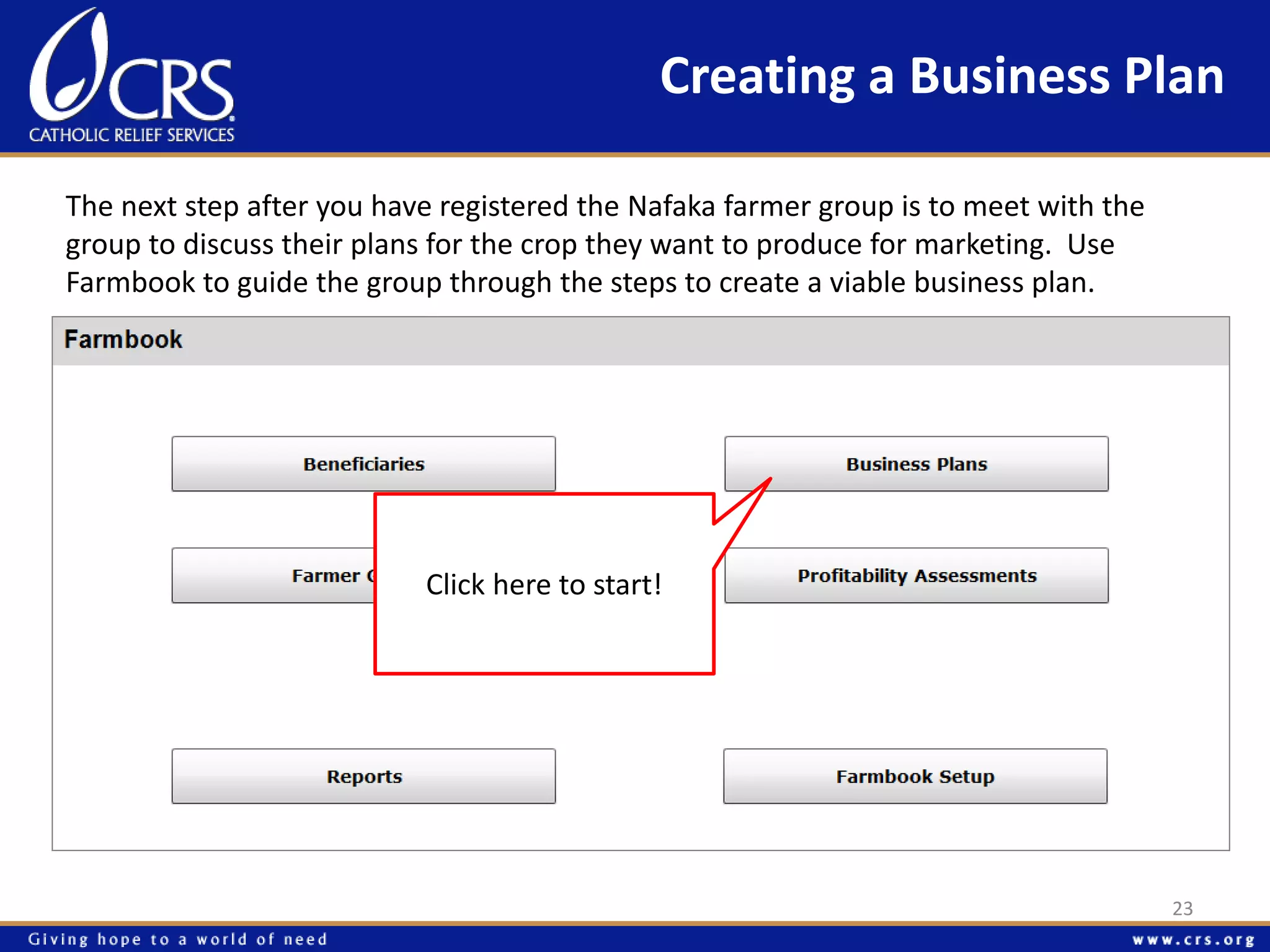 Creating a Business Plan 
The next step after you have registered the Nafaka farmer group is to meet with the 
group to discuss their plans for the crop they want to produce for marketing. Use 
Farmbook to guide the group through the steps to create a viable business plan. 
Click here to start! 
23 
 