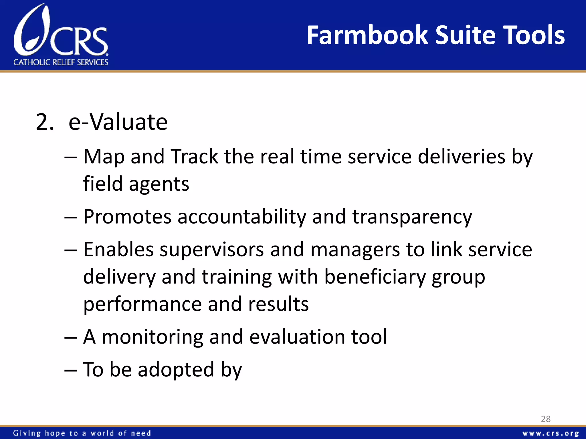 Farmbook Suite Tools 
2. e-Valuate 
– Map and Track the real time service deliveries by 
field agents 
– Promotes accountability and transparency 
– Enables supervisors and managers to link service 
delivery and training with beneficiary group 
performance and results 
– A monitoring and evaluation tool 
– To be adopted by 
28 
 